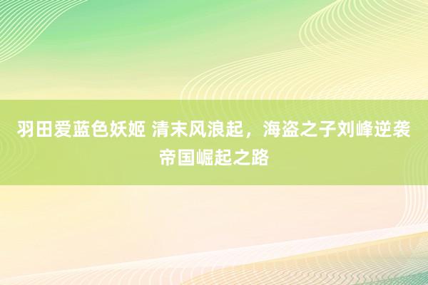 羽田爱蓝色妖姬 清末风浪起，海盗之子刘峰逆袭帝国崛起之路