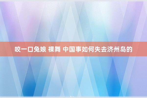 咬一口兔娘 裸舞 中国事如何失去济州岛的