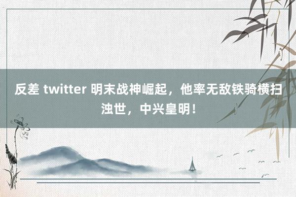 反差 twitter 明末战神崛起，他率无敌铁骑横扫浊世，中兴皇明！