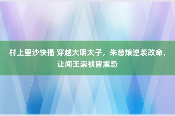 村上里沙快播 穿越大明太子，朱慈烺逆袭改命，让闯王崇祯皆震恐