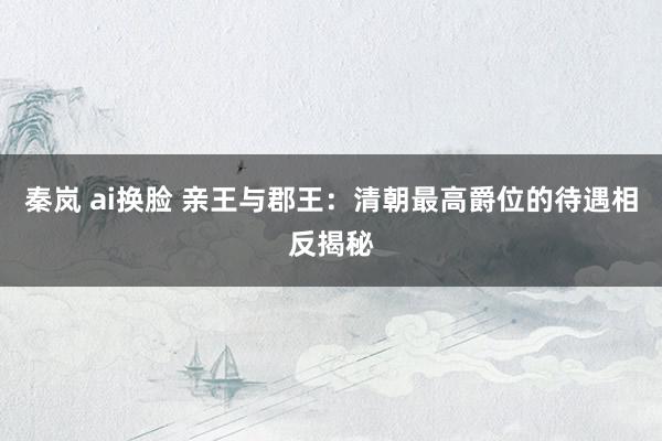 秦岚 ai换脸 亲王与郡王：清朝最高爵位的待遇相反揭秘