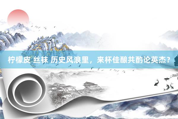 柠檬皮 丝袜 历史风浪里，来杯佳酿共酌论英杰？