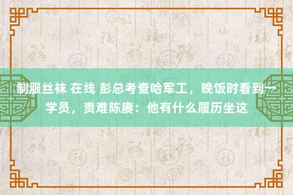 制服丝袜 在线 彭总考查哈军工，晚饭时看到一学员，责难陈赓：他有什么履历坐这