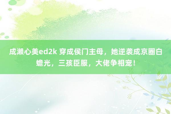 成濑心美ed2k 穿成侯门主母，她逆袭成京圈白蟾光，三孩臣服，大佬争相宠！