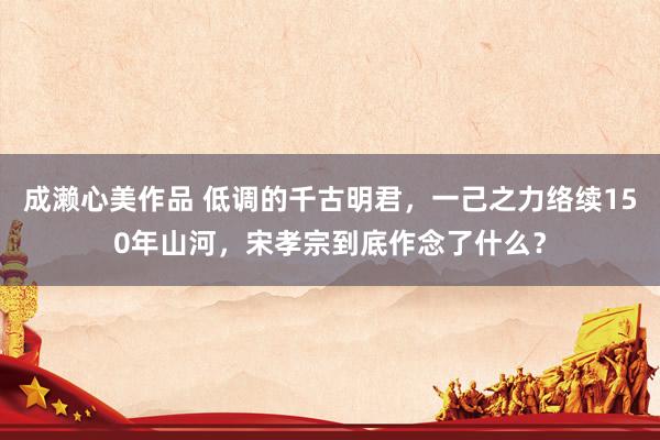 成濑心美作品 低调的千古明君，一己之力络续150年山河，宋孝宗到底作念了什么？