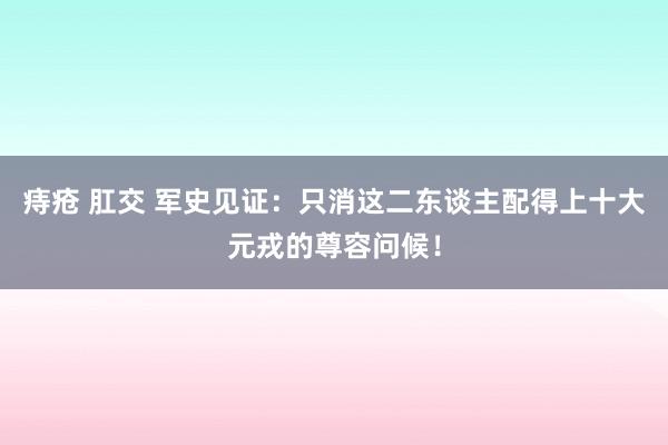 痔疮 肛交 军史见证：只消这二东谈主配得上十大元戎的尊容问候！