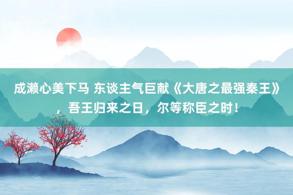 成濑心美下马 东谈主气巨献《大唐之最强秦王》，吾王归来之日，尔等称臣之时！