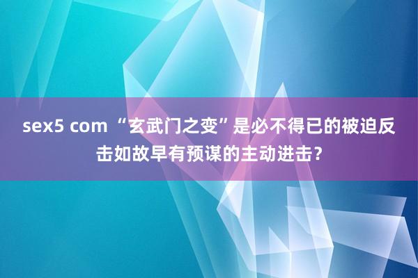 sex5 com “玄武门之变”是必不得已的被迫反击如故早有预谋的主动进击？