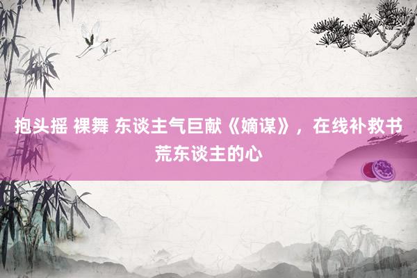 抱头摇 裸舞 东谈主气巨献《嫡谋》，在线补救书荒东谈主的心