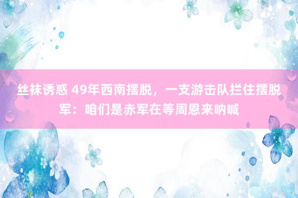 丝袜诱惑 49年西南摆脱，一支游击队拦住摆脱军：咱们是赤军在等周恩来呐喊