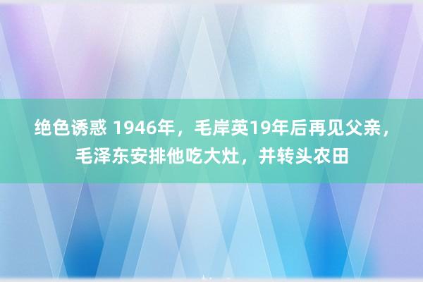 绝色诱惑 1946年，毛岸英19年后再见父亲，毛泽东安排他吃大灶，并转头农田