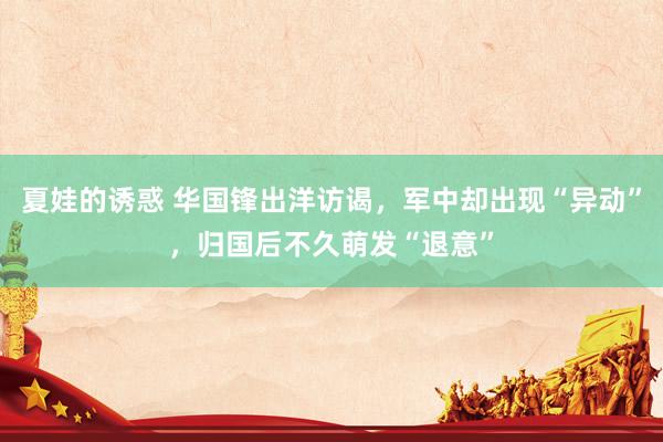 夏娃的诱惑 华国锋出洋访谒，军中却出现“异动”，归国后不久萌发“退意”