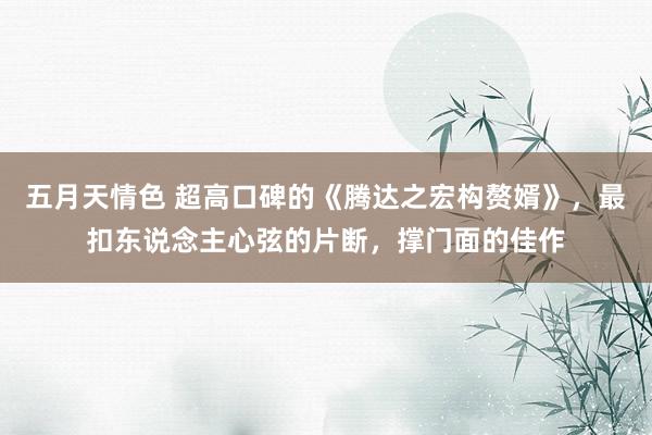 五月天情色 超高口碑的《腾达之宏构赘婿》，最扣东说念主心弦的片断，撑门面的佳作