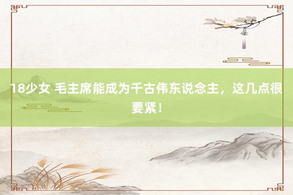 18少女 毛主席能成为千古伟东说念主，这几点很要紧！