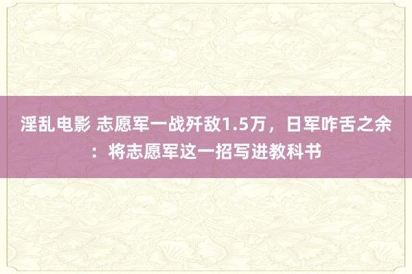淫乱电影 志愿军一战歼敌1.5万，日军咋舌之余：将志愿军这一招写进教科书