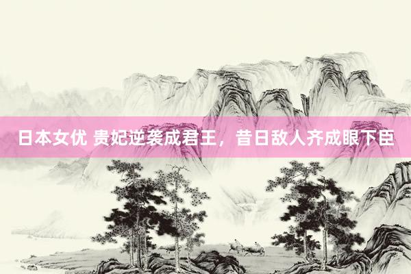 日本女优 贵妃逆袭成君王，昔日敌人齐成眼下臣