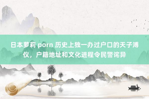 日本萝莉 porn 历史上独一办过户口的天子溥仪，户籍地址和文化进程令民警诧异