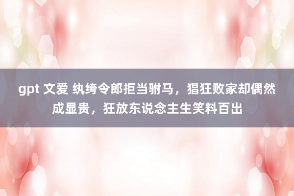 gpt 文爱 纨绔令郎拒当驸马，猖狂败家却偶然成显贵，狂放东说念主生笑料百出
