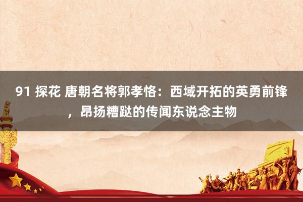 91 探花 唐朝名将郭孝恪：西域开拓的英勇前锋，昂扬糟跶的传闻东说念主物