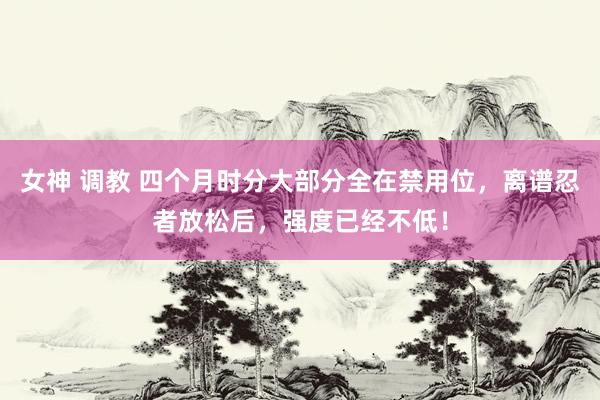 女神 调教 四个月时分大部分全在禁用位，离谱忍者放松后，强度已经不低！