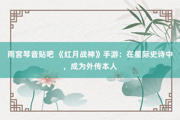 雨宫琴音贴吧 《红月战神》手游：在星际史诗中，成为外传本人