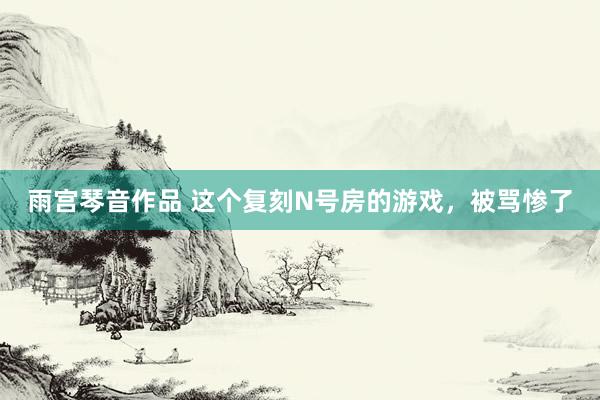 雨宫琴音作品 这个复刻N号房的游戏，被骂惨了