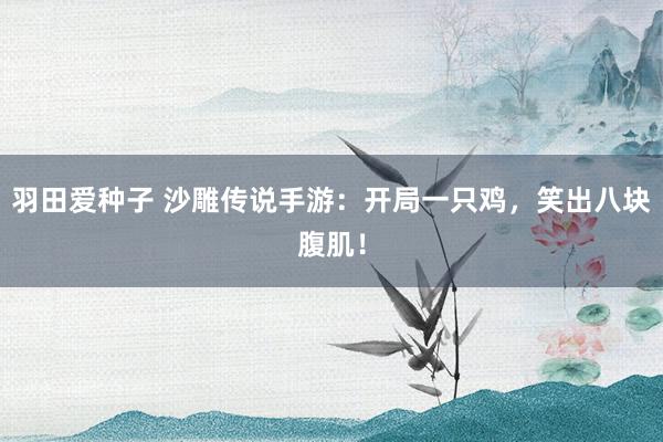 羽田爱种子 沙雕传说手游：开局一只鸡，笑出八块腹肌！