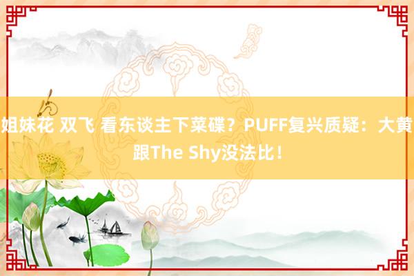 姐妹花 双飞 看东谈主下菜碟？PUFF复兴质疑：大黄跟The Shy没法比！