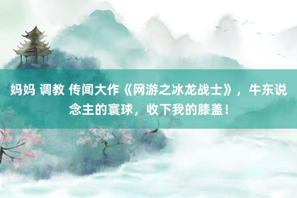 妈妈 调教 传闻大作《网游之冰龙战士》，牛东说念主的寰球，收下我的膝盖！