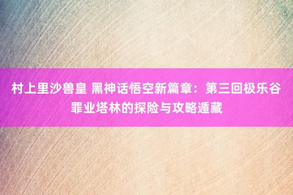 村上里沙兽皇 黑神话悟空新篇章：第三回极乐谷罪业塔林的探险与攻略遁藏
