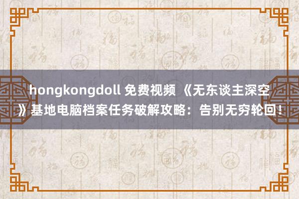 hongkongdoll 免费视频 《无东谈主深空》基地电脑档案任务破解攻略：告别无穷轮回！