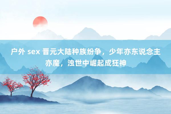 户外 sex 晋元大陆种族纷争，少年亦东说念主亦魔，浊世中崛起成狂神