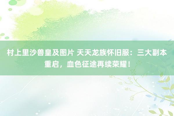 村上里沙兽皇及图片 天天龙族怀旧服：三大副本重启，血色征途再续荣耀！