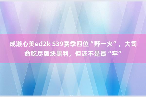 成濑心美ed2k S39赛季四位“野一火”，大司命吃尽版块黑利，但还不是最“牢”