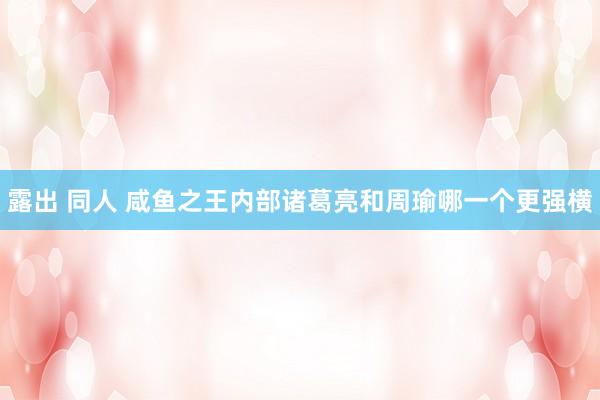 露出 同人 咸鱼之王内部诸葛亮和周瑜哪一个更强横