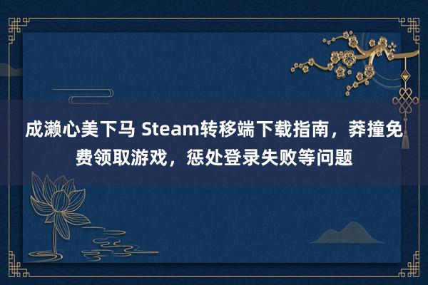 成濑心美下马 Steam转移端下载指南，莽撞免费领取游戏，惩处登录失败等问题