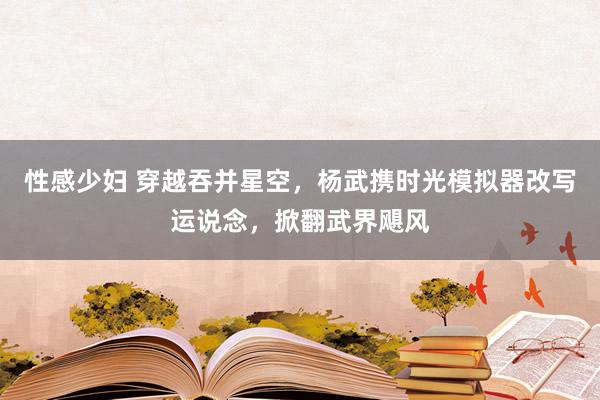 性感少妇 穿越吞并星空，杨武携时光模拟器改写运说念，掀翻武界飓风