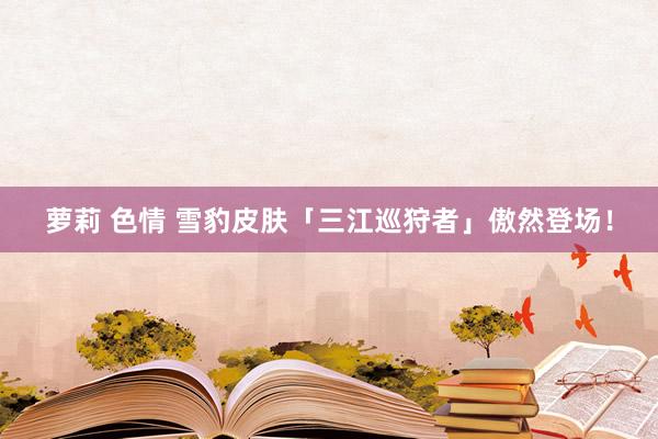 萝莉 色情 雪豹皮肤「三江巡狩者」傲然登场！