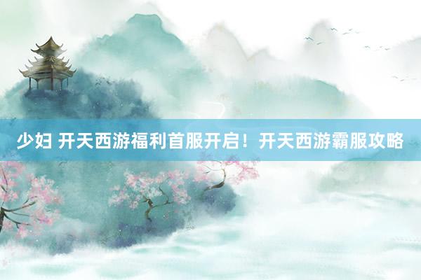 少妇 开天西游福利首服开启！开天西游霸服攻略