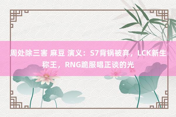 周处除三害 麻豆 演义：S7背锅被弃，LCK新生称王，RNG跪服唱正谈的光