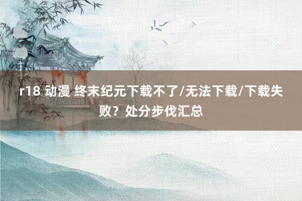 r18 动漫 终末纪元下载不了/无法下载/下载失败？处分步伐汇总