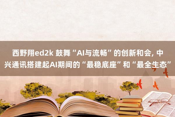 西野翔ed2k 鼓舞“AI与流畅”的创新和会, 中兴通讯搭建起AI期间的“最稳底座”和“最全生态”