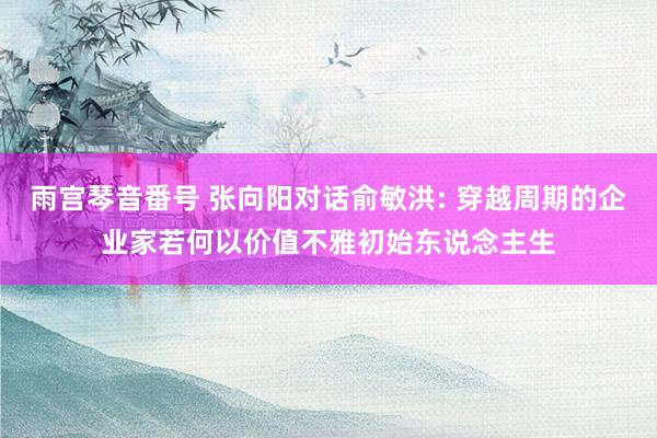 雨宫琴音番号 张向阳对话俞敏洪: 穿越周期的企业家若何以价值不雅初始东说念主生