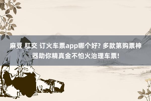 麻豆 肛交 订火车票app哪个好? 多款第购票神器助你精真金不怕火治理车票!