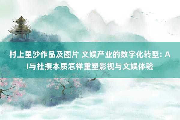 村上里沙作品及图片 文娱产业的数字化转型: AI与杜撰本质怎样重塑影视与文娱体验