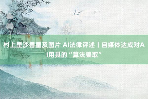 村上里沙兽皇及图片 AI法律评述丨自媒体达成对AI用具的“算法骗取”