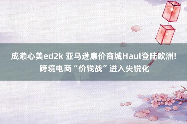 成濑心美ed2k 亚马逊廉价商城Haul登陆欧洲! 跨境电商“价钱战”进入尖锐化