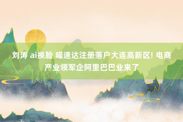 刘涛 ai换脸 喵速达注册落户大连高新区! 电商产业领军企阿里巴巴业来了