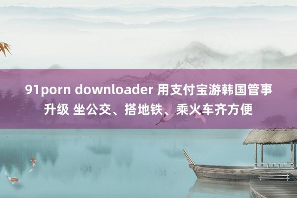 91porn downloader 用支付宝游韩国管事升级 坐公交、搭地铁、乘火车齐方便
