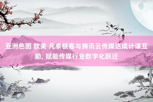 亚洲色图 欧美 凡泰极客与腾讯云传媒达成计谋互助, 赋能传媒行业数字化跃迁